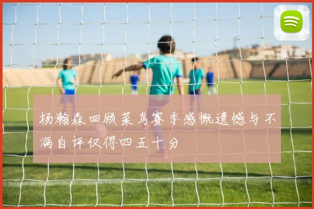 杨瀚森回顾菜鸟赛季感慨遗憾与不满自评仅得四五十分