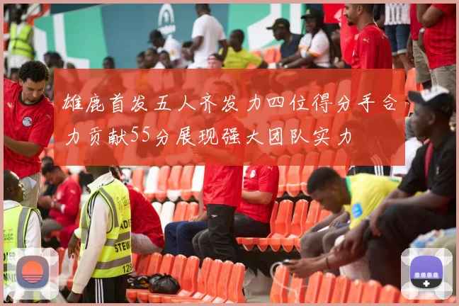 雄鹿首发五人齐发力四位得分手合力贡献55分展现强大团队实力