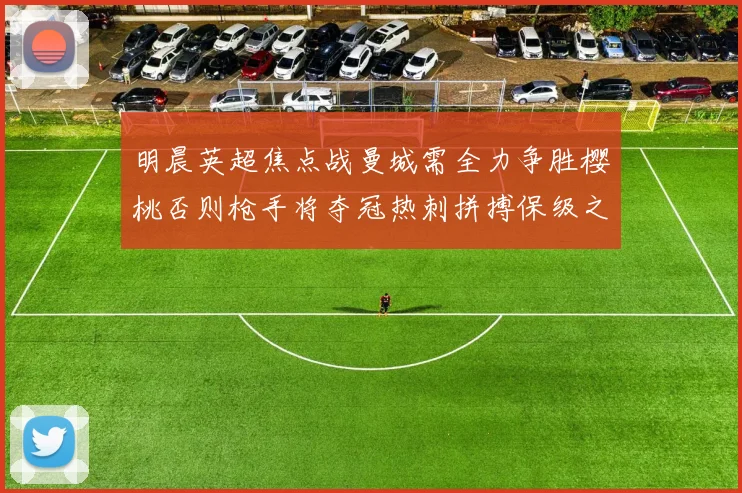 明晨英超焦点战曼城需全力争胜樱桃否则枪手将夺冠热刺拼搏保级之路