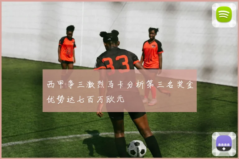 西甲争三激烈马卡分析第三名奖金优势达七百万欧元