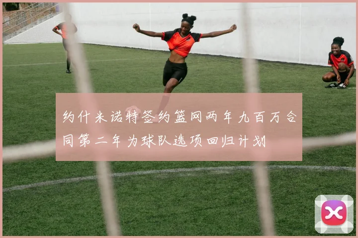 约什米诺特签约篮网两年九百万合同第二年为球队选项回归计划