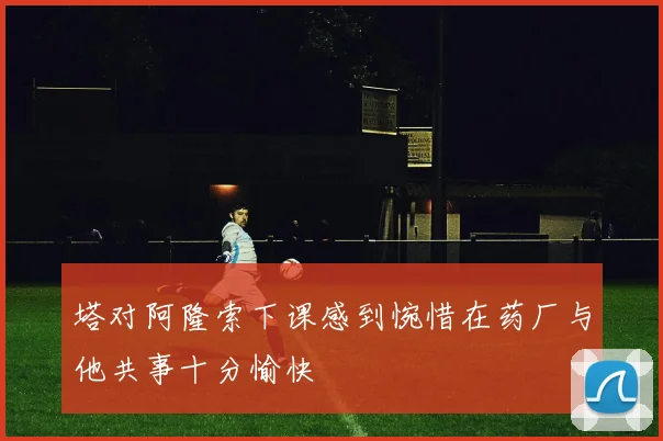 塔对阿隆索下课感到惋惜在药厂与他共事十分愉快