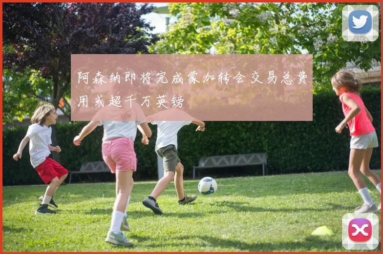 阿森纳即将完成蒙加转会交易总费用或超千万英镑