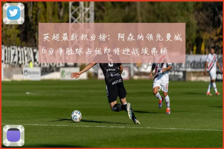 英超最新积分榜：阿森纳领先曼城6分净胜球占优即将迎战埃弗顿