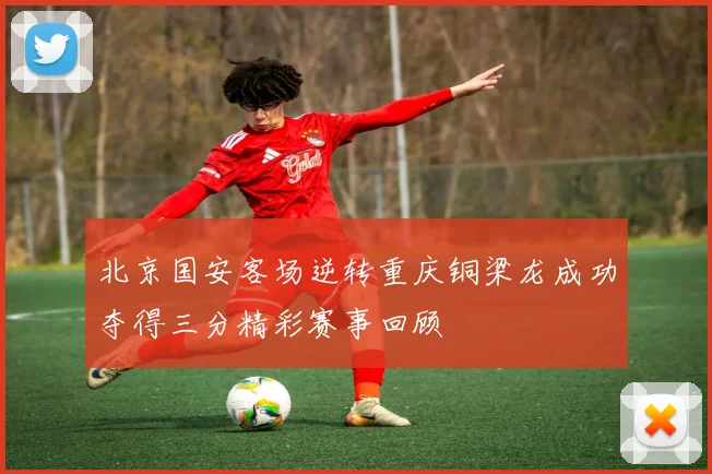 北京国安客场逆转重庆铜梁龙成功夺得三分精彩赛事回顾