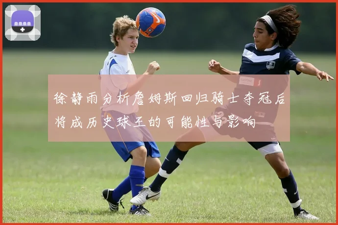 徐静雨分析詹姆斯回归骑士夺冠后将成历史球王的可能性与影响