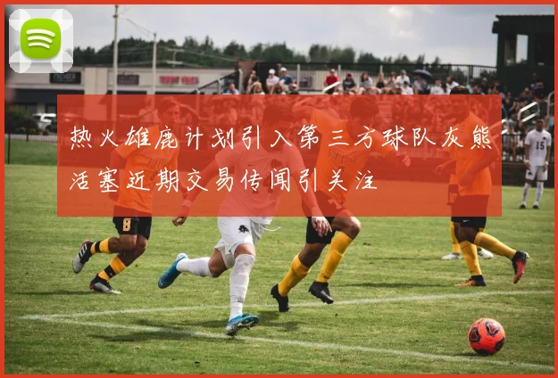 热火雄鹿计划引入第三方球队灰熊活塞近期交易传闻引关注