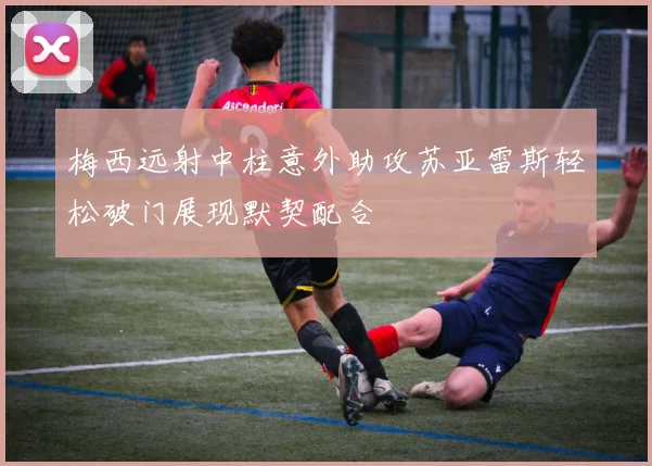 梅西远射中柱意外助攻苏亚雷斯轻松破门展现默契配合