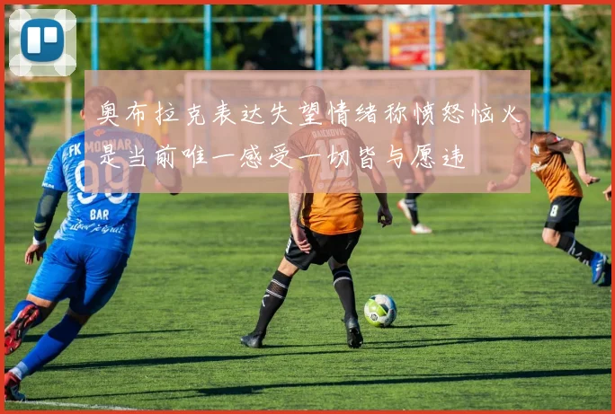 奥布拉克表达失望情绪称愤怒恼火是当前唯一感受一切皆与愿违