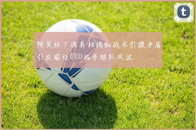 阿莫林下课真相揭秘战术引援矛盾引发前任CEO插手球队风波
