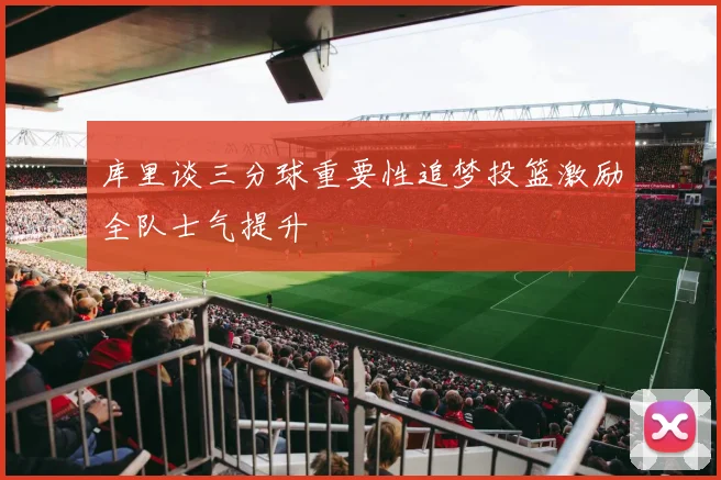 库里谈三分球重要性追梦投篮激励全队士气提升